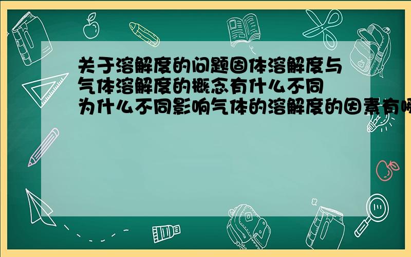 关于溶解度的问题固体溶解度与气体溶解度的概念有什么不同 为什么不同影响气体的溶解度的因素有哪些 是如何影响的