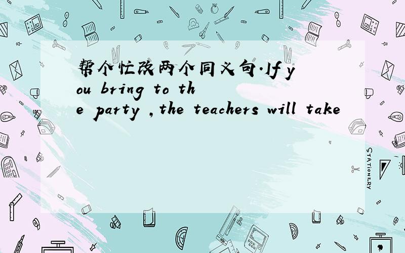 帮个忙改两个同义句.If you bring to the party ,the teachers will take