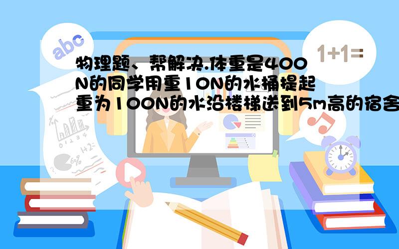 物理题、帮解决.体重是400N的同学用重10N的水桶提起重为100N的水沿楼梯送到5m高的宿舍使用,完成这一次提水,他做