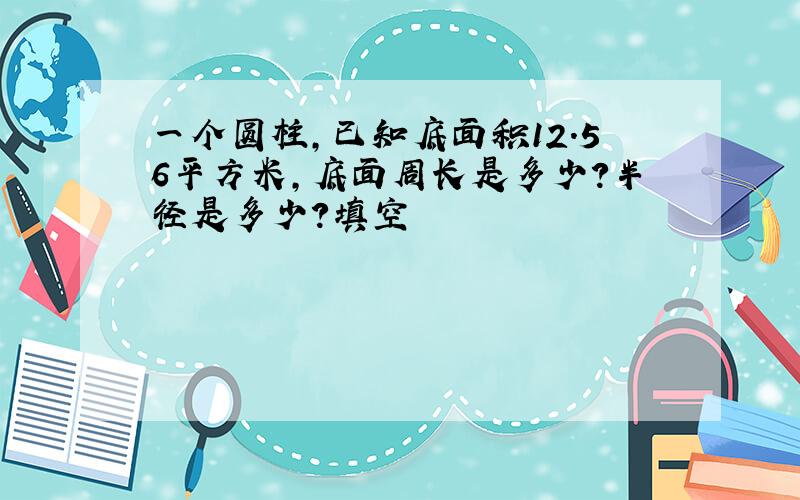 一个圆柱,已知底面积12.56平方米,底面周长是多少?半径是多少?填空