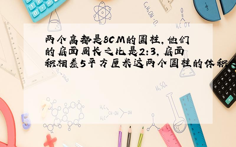 两个高都是8CM的圆柱,他们的底面周长之比是2:3,底面积相差5平方厘米这两个圆柱的体积之和是多少立方厘米