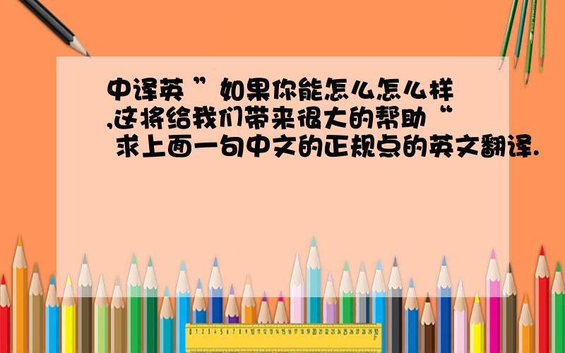 中译英 ”如果你能怎么怎么样,这将给我们带来很大的帮助“ 求上面一句中文的正规点的英文翻译.