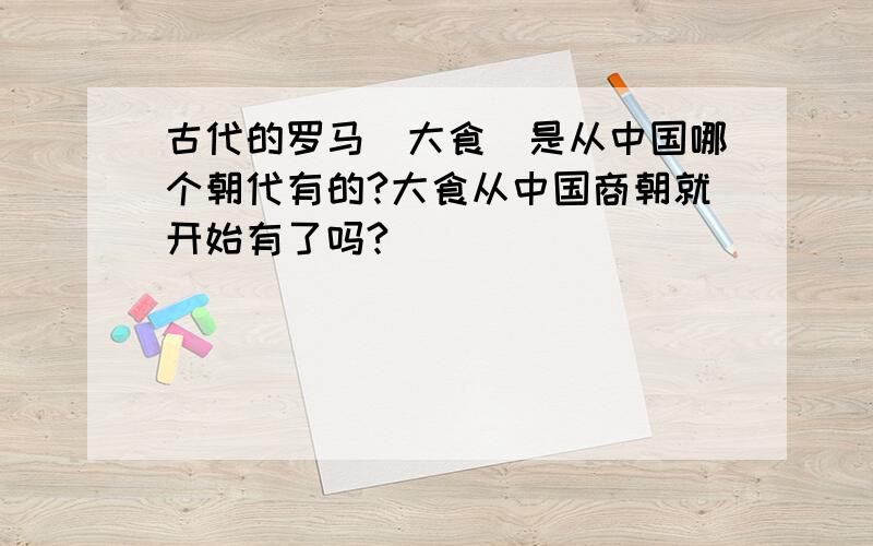 古代的罗马（大食）是从中国哪个朝代有的?大食从中国商朝就开始有了吗?