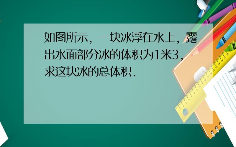 如图所示，一块冰浮在水上，露出水面部分冰的体积为1米3，求这块冰的总体积．