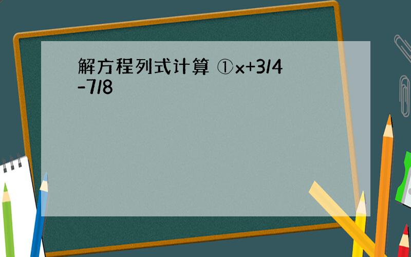 解方程列式计算 ①x+3/4-7/8