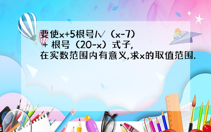 要使x+5根号/√（x-7） + 根号（20-x）式子,在实数范围内有意义,求x的取值范围.