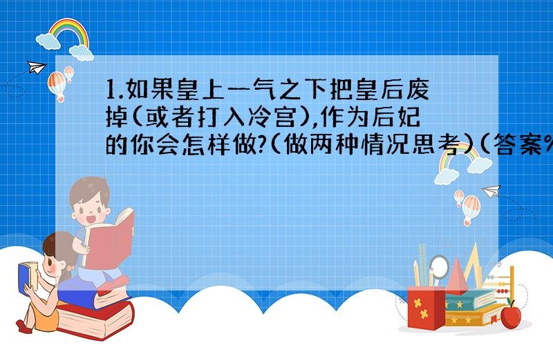 1.如果皇上一气之下把皇后废掉(或者打入冷宫),作为后妃的你会怎样做?(做两种情况思考)(答案%