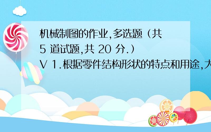 机械制图的作业,多选题（共 5 道试题,共 20 分.）V 1.根据零件结构形状的特点和用途,大致可分为( )A.轴套类