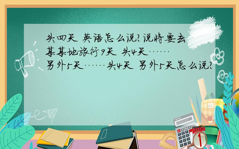 头四天 英语怎么说?说将要去某某地旅行9天 头4天…… 另外5天……头4天 另外5天怎么说?