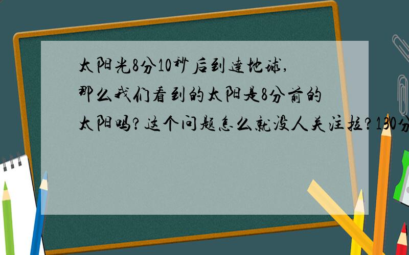 太阳光8分10秒后到达地球,那么我们看到的太阳是8分前的太阳吗?这个问题怎么就没人关注拉?130分啊!请教高手到高粉区看