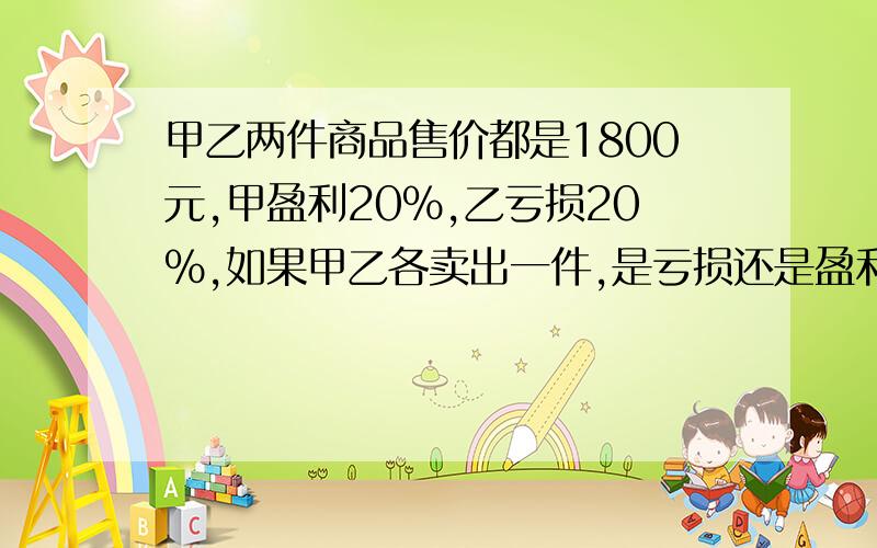 甲乙两件商品售价都是1800元,甲盈利20%,乙亏损20%,如果甲乙各卖出一件,是亏损还是盈利,亏损或盈利那多少元呢?