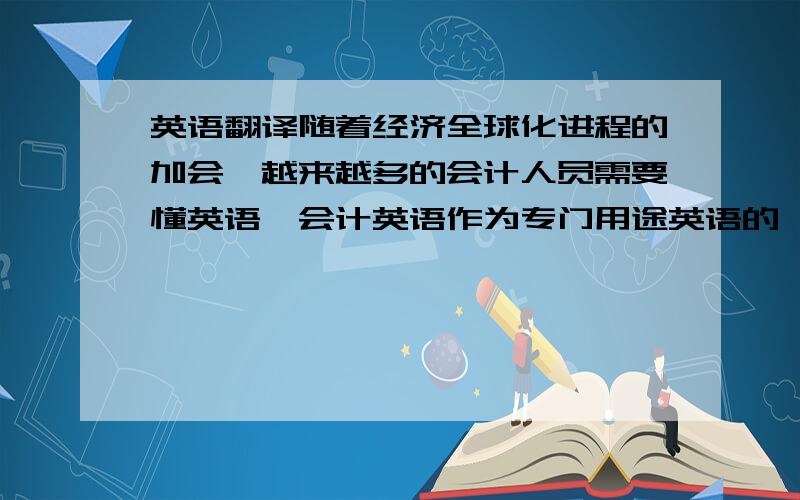 英语翻译随着经济全球化进程的加会,越来越多的会计人员需要懂英语,会计英语作为专门用途英语的一个分支,会计信息将逐步成为全