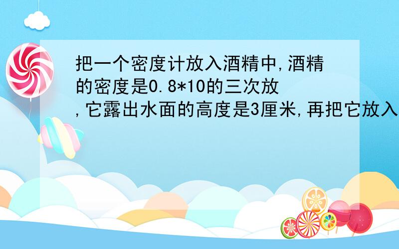 把一个密度计放入酒精中,酒精的密度是0.8*10的三次放,它露出水面的高度是3厘米,再把它放入硫酸铜溶液中,它露出水面的