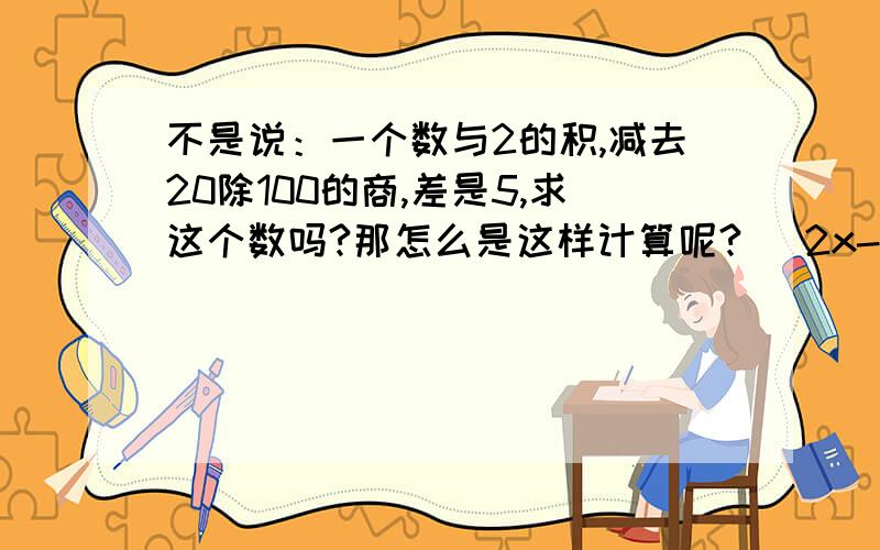 不是说：一个数与2的积,减去20除100的商,差是5,求这个数吗?那怎么是这样计算呢?( 2x-20)÷100=5得到