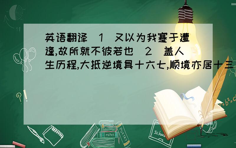 英语翻译（1）又以为我蹇于遭逢,故所就不彼若也（2）盖人生历程,大抵逆境具十六七,顺境亦居十三四,而顺逆两境又常相间以迭