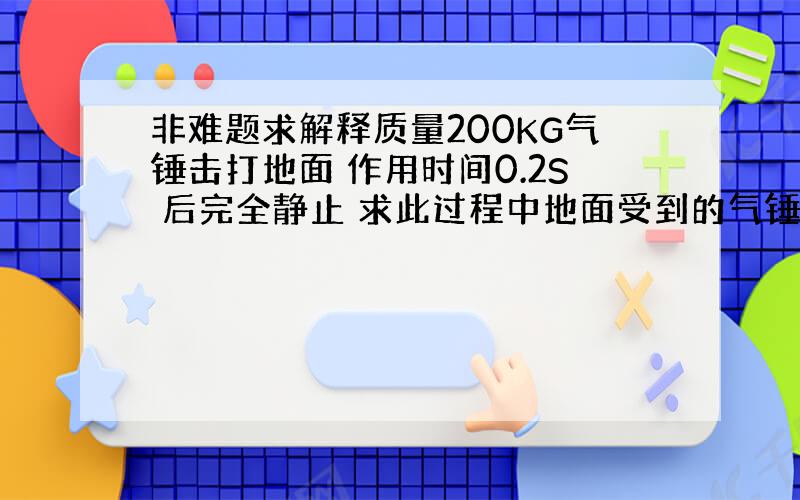 非难题求解释质量200KG气锤击打地面 作用时间0.2S 后完全静止 求此过程中地面受到的气锤的平均打击力 求解释平均打