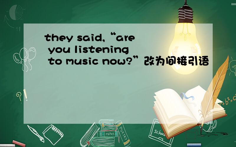 they said,“are you listening to music now?”改为间接引语