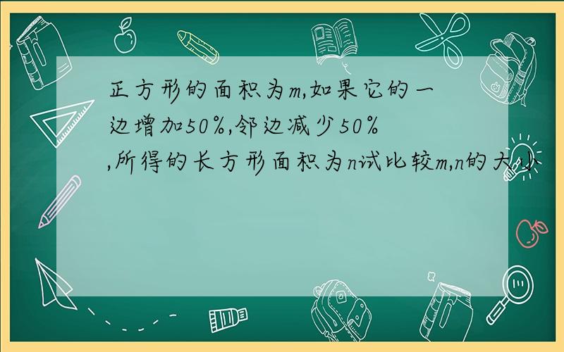 正方形的面积为m,如果它的一边增加50%,邻边减少50%,所得的长方形面积为n试比较m,n的大小