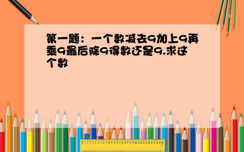 第一题：一个数减去9加上9再乘9最后除9得数还是9.求这个数