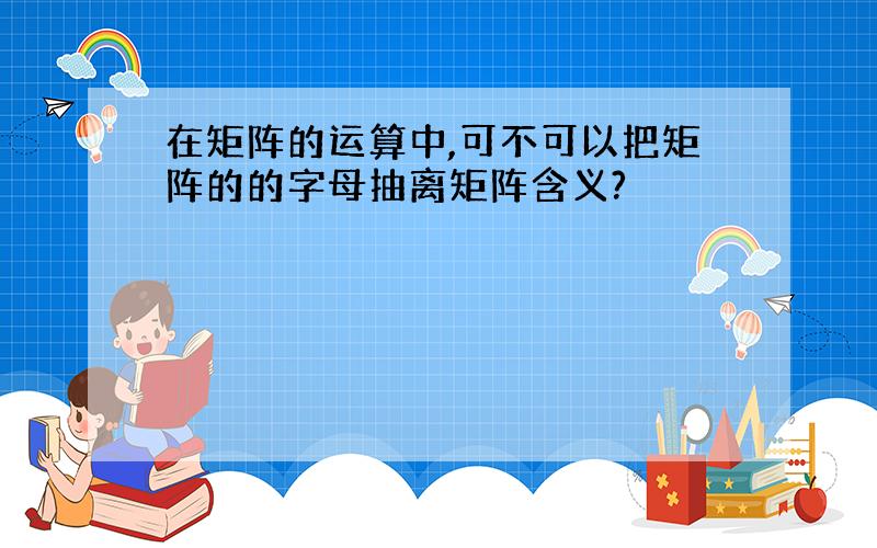 在矩阵的运算中,可不可以把矩阵的的字母抽离矩阵含义?