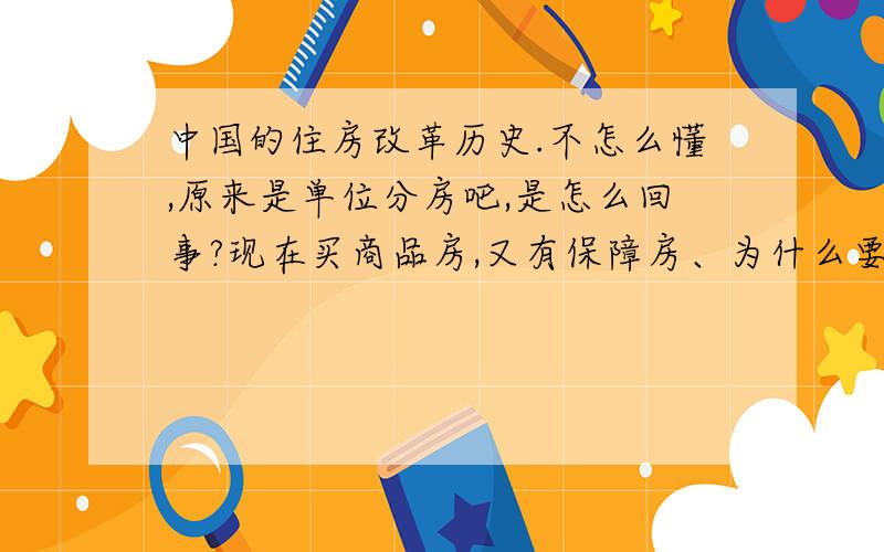 中国的住房改革历史.不怎么懂,原来是单位分房吧,是怎么回事?现在买商品房,又有保障房、为什么要改,