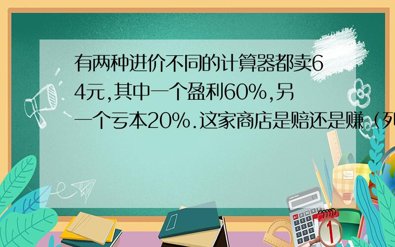 有两种进价不同的计算器都卖64元,其中一个盈利60%,另一个亏本20%.这家商店是赔还是赚（列一元一次方程）