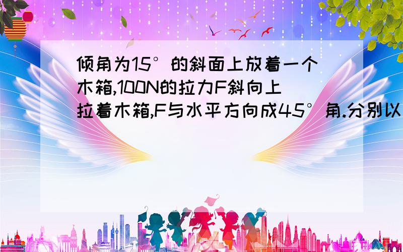 倾角为15°的斜面上放着一个木箱,100N的拉力F斜向上拉着木箱,F与水平方向成45°角.分别以平行于斜面和垂直于斜面的