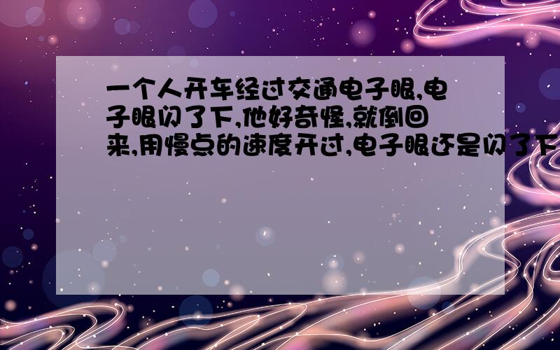 一个人开车经过交通电子眼,电子眼闪了下,他好奇怪,就倒回来,用慢点的速度开过,电子眼还是闪了下,他倒回来用更慢的速度开过