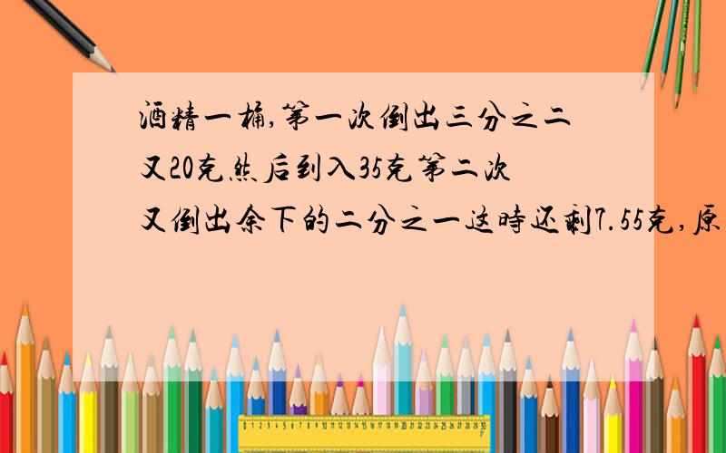 酒精一桶,第一次倒出三分之二又20克然后到入35克第二次又倒出余下的二分之一这时还剩7.55克,原有酒精多