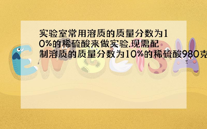 实验室常用溶质的质量分数为10%的稀硫酸来做实验.现需配制溶质的质量分数为10%的稀硫酸980克,需溶质的质量分数为98