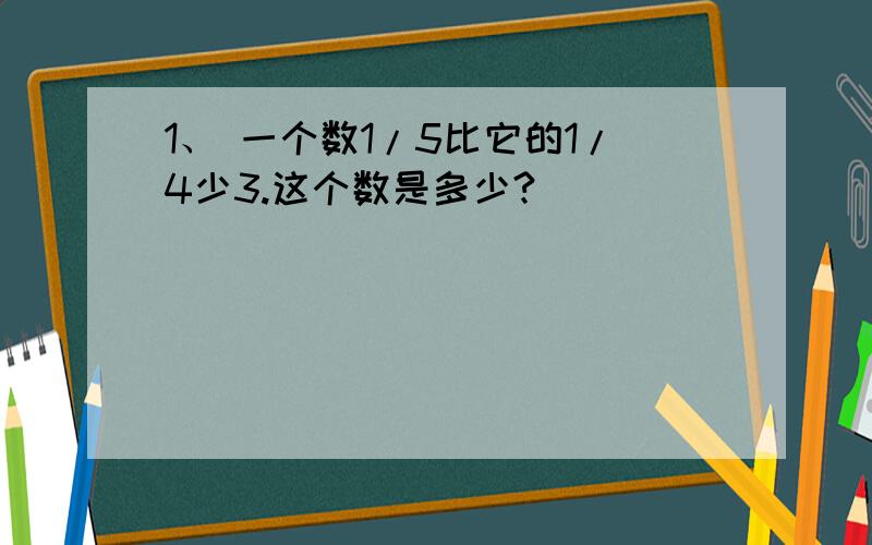 1、 一个数1/5比它的1/4少3.这个数是多少?