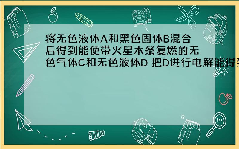 将无色液体A和黑色固体B混合后得到能使带火星木条复燃的无色气体C和无色液体D 把D进行电解能得到两种无色气体C和E 而把