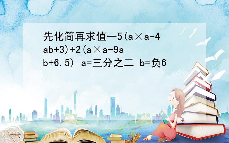 先化简再求值一5(a×a-4ab+3)+2(a×a-9ab+6.5) a=三分之二 b=负6