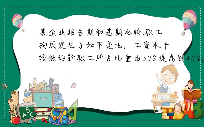 某企业报告期和基期比较,职工构成发生了如下变化：工资水平较低的新职工所占比重由30%提高到40%,工资水平较高的老职工所