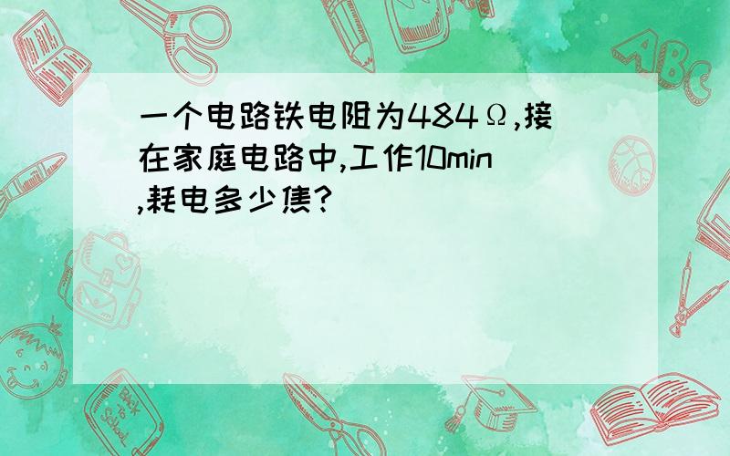 一个电路铁电阻为484Ω,接在家庭电路中,工作10min,耗电多少焦?