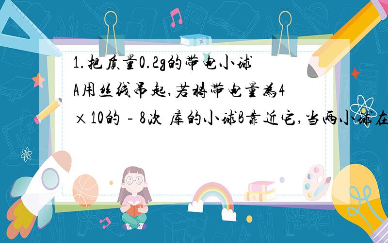 1.把质量0.2g的带电小球A用丝线吊起,若将带电量为4×10的﹣8次 库的小球B靠近它,当两小球在同一高度相距3cm时