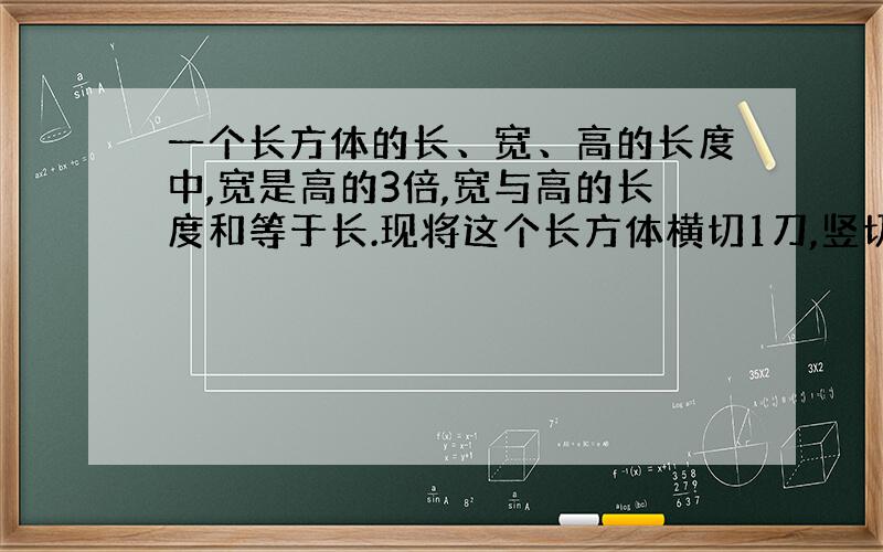 一个长方体的长、宽、高的长度中,宽是高的3倍,宽与高的长度和等于长.现将这个长方体横切1刀,竖切1刀