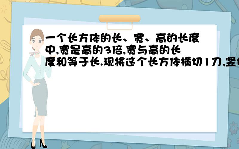 一个长方体的长、宽、高的长度中,宽是高的3倍,宽与高的长度和等于长.现将这个长方体横切1刀,竖切1刀,