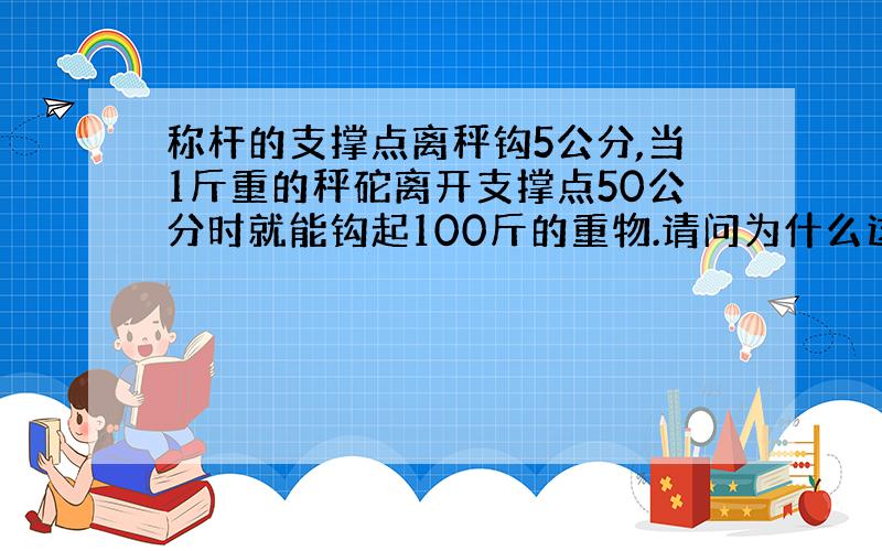 称杆的支撑点离秤钩5公分,当1斤重的秤砣离开支撑点50公分时就能钩起100斤的重物.请问为什么这么大杠杆比例