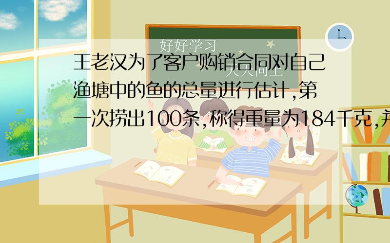 王老汉为了客户购销合同对自己渔塘中的鱼的总量进行估计,第一次捞出100条,称得重量为184千克,并将每条鱼作出记号放入水