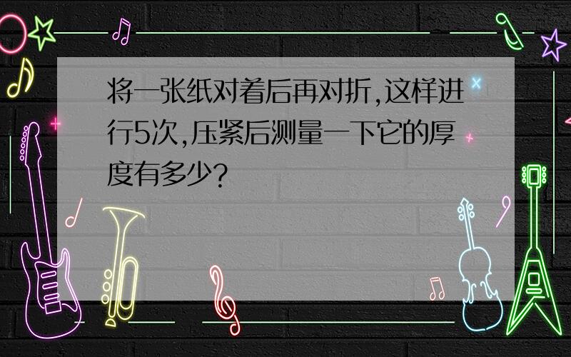 将一张纸对着后再对折,这样进行5次,压紧后测量一下它的厚度有多少?