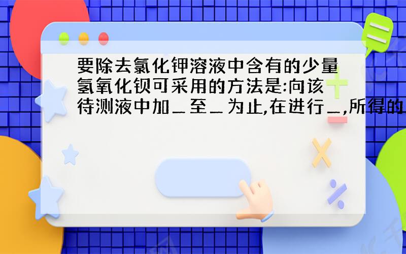 要除去氯化钾溶液中含有的少量氢氧化钡可采用的方法是:向该待测液中加＿至＿为止,在进行＿,所得的液体是