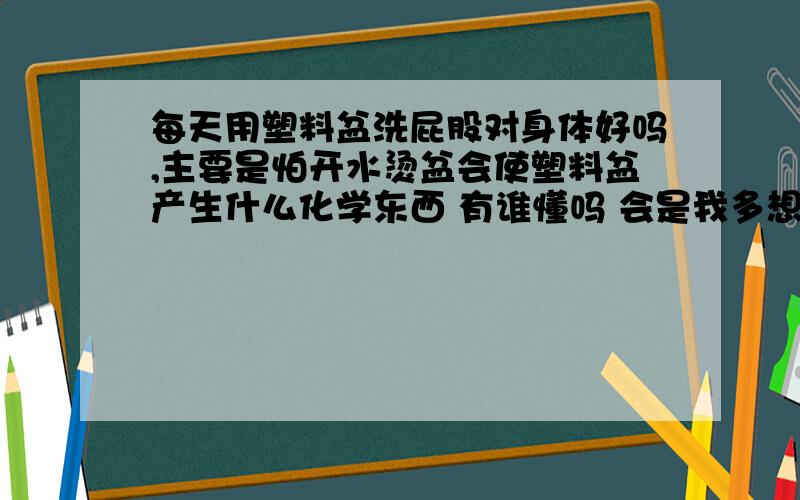 每天用塑料盆洗屁股对身体好吗,主要是怕开水烫盆会使塑料盆产生什么化学东西 有谁懂吗 会是我多想吗