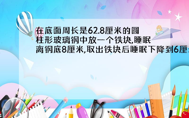 在底面周长是62.8厘米的圆柱形玻璃钢中放一个铁块,睡眠离钢底8厘米,取出铁块后睡眠下降到6厘米,体积是多少