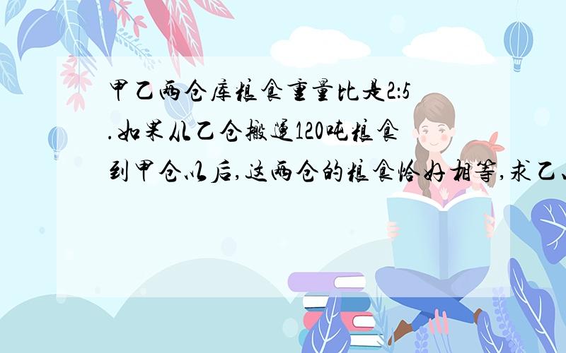 甲乙两仓库粮食重量比是2：5.如果从乙仓搬运120吨粮食到甲仓以后,这两仓的粮食恰好相等,求乙、甲仓原来