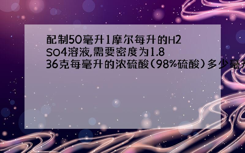 配制50毫升1摩尔每升的H2SO4溶液,需要密度为1.836克每毫升的浓硫酸(98%硫酸)多少毫升?