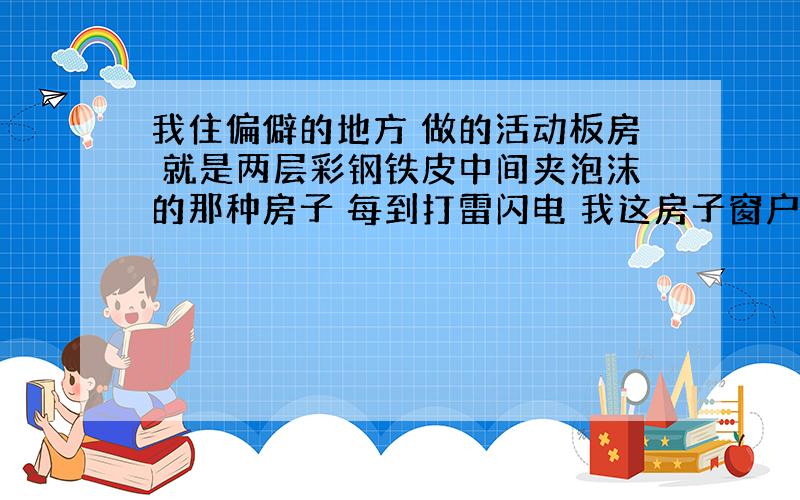 我住偏僻的地方 做的活动板房 就是两层彩钢铁皮中间夹泡沫的那种房子 每到打雷闪电 我这房子窗户边就冒火花 啪的一声响是不