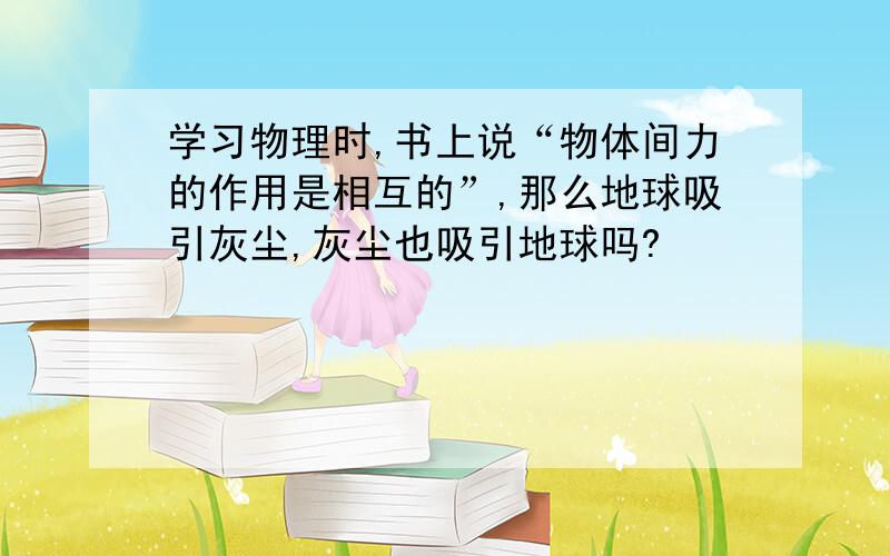 学习物理时,书上说“物体间力的作用是相互的”,那么地球吸引灰尘,灰尘也吸引地球吗?