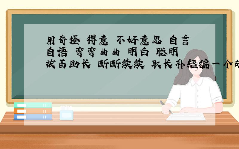 用奇怪 得意 不好意思 自言自语 弯弯曲曲 明白 聪明 拔苗助长 断断续续 取长补短编一个故