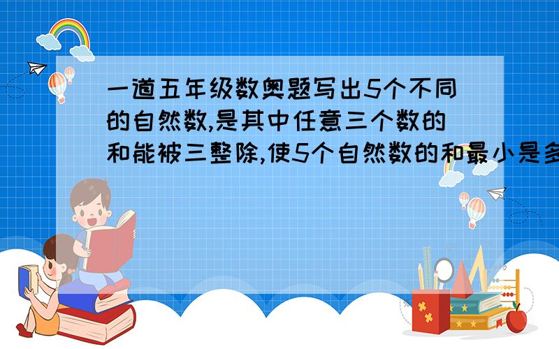 一道五年级数奥题写出5个不同的自然数,是其中任意三个数的和能被三整除,使5个自然数的和最小是多少.